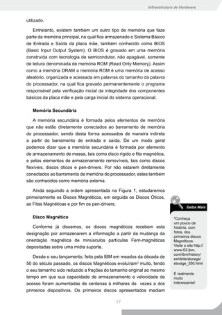 Infraestrutura de Hardware


utilizado.

   Entretanto, existem também um outro tipo de memória que faze
parte da memória principal, na qual fica armazenado o Sistema Básico
de Entrada e Saída da placa mãe, também conhecido como BIOS
(Basic Input Output System). O BIOS é gravado em uma memória
construída com tecnologia de semicondutor, não apagável, somente
de leitura denominada de memória ROM (Read Only Memory). Assim
como a memória DRAM a memória ROM é uma memória de acesso
aleatório, organizada e acessada em palavras do tamanho da palavra
do processador, na qual fica gravado permanentemente o programa
responsável pela verificação inicial da integridade dos componentes
básicos da placa mãe e pela carga inicial do sistema operacional.

   Memória Secundária

    A memória secundária é formada pelos elementos de memória
que não estão diretamente conectados ao barramento de memória
do processador, sendo desta forma acessados de maneira indireta
a partir do barramento de entrada e saída. De um modo geral
podemos dizer que a memória secundária é formada por elemento
de armazenamento de massa, tais como disco rígido e fita magnética,
e pelos elementos de armazenamento removíveis, tais como discos
flexíveis, discos óticos e pen-drivers. Por não estarem diretamente
conectados ao barramento de memória do processador, estes também
são conhecidos como memória externa.

   Ainda seguindo a ordem apresentada na Figura 1, estudaremos
primeiramente os Discos Magnéticos, em seguida os Discos Óticos,
as Fitas Magnéticas e por fim os pen-drivers.
                                                                                 Saiba Mais

   Disco Magnético                                                       2
                                                                           Conheça
                                                                         um pouco da
    Conforme já dissemos, os discos magnéticos recebem esta              história, com
designação por armazenarem a informação a partir da mudança da           fotos, dos
                                                                         primeiros discos
orientação magnética de minúsculos partículas Ferri-magnéticas           Magnéticos.
depositadas sobre uma mídia suporte.                                     Visite o site http://
                                                                         www-03.ibm.
                                                                         com/ibm/history/
   Desde o seu lançamento, feito pela IBM em meados da década de         exhibits/storage/
50 do século passado, os discos Magnéticos evoluíram2 muito, tendo       storage_350.html
o seu tamanho sido reduzido a frações do tamanho original ao mesmo
                                                                         É realmente
tempo em que sua capacidade de armazenamento e velocidade de             muito
acesso foram aumentadas de centenas à milhares de vezes a dos            interessante!

primeiros dispositivos. Os primeiros discos apresentados mediam

                                           17
 