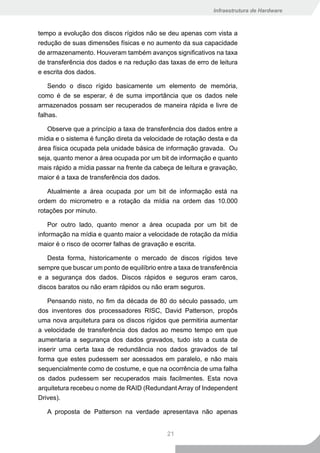 Infraestrutura de Hardware



tempo a evolução dos discos rígidos não se deu apenas com vista a
redução de suas dimensões físicas e no aumento da sua capacidade
de armazenamento. Houveram também avanços significativos na taxa
de transferência dos dados e na redução das taxas de erro de leitura
e escrita dos dados.

    Sendo o disco rígido basicamente um elemento de memória,
como é de se esperar, é de suma importância que os dados nele
armazenados possam ser recuperados de maneira rápida e livre de
falhas.

   Observe que a princípio a taxa de transferência dos dados entre a
mídia e o sistema é função direta da velocidade de rotação desta e da
área física ocupada pela unidade básica de informação gravada. Ou
seja, quanto menor a área ocupada por um bit de informação e quanto
mais rápido a mídia passar na frente da cabeça de leitura e gravação,
maior é a taxa de transferência dos dados.

   Atualmente a área ocupada por um bit de informação está na
ordem do micrometro e a rotação da mídia na ordem das 10.000
rotações por minuto.

    Por outro lado, quanto menor a área ocupada por um bit de
informação na mídia e quanto maior a velocidade de rotação da mídia
maior é o risco de ocorrer falhas de gravação e escrita.

   Desta forma, historicamente o mercado de discos rígidos teve
sempre que buscar um ponto de equilíbrio entre a taxa de transferência
e a segurança dos dados. Discos rápidos e seguros eram caros,
discos baratos ou não eram rápidos ou não eram seguros.

   Pensando nisto, no fim da década de 80 do século passado, um
dos inventores dos processadores RISC, David Patterson, propôs
uma nova arquitetura para os discos rígidos que permitiria aumentar
a velocidade de transferência dos dados ao mesmo tempo em que
aumentaria a segurança dos dados gravados, tudo isto a custa de
inserir uma certa taxa de redundância nos dados gravados de tal
forma que estes pudessem ser acessados em paralelo, e não mais
sequencialmente como de costume, e que na ocorrência de uma falha
os dados pudessem ser recuperados mais facilmentes. Esta nova
arquitetura recebeu o nome de RAID (Redundant Array of Independent
Drives).

   A proposta de Patterson na verdade apresentava não apenas


                                             21
 