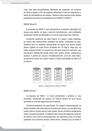 Infraestrutura de Hadware



                uma, mas sete possibilidades diferentes de organizar um conjunto
                de discos rígidos a fim de explorar diferentes níveis de segurança e
                taxas de transferência dos dados. Veremos aqui apenas duas destas
                propostas que ficaram conhecidas como RAID 0 e RAID 1.


                RAID Nível 0

                   A proposta da RAID 0 visa basicamente aumentar velocidade de
                acesso aos dados, ou seja, a taxa de transferência, sem entretanto
                apresentar nenhuma alteração no nível de segurança dos mesmos.

                   Conforme podemos ver pela Figura 9 a seguir, nesta proposta,
                os discos são internamente divididos em áreas, chamadas de strip.
                Observe que no exemplo apresentado na figura nós temos quatro
                discos rígidos os quais foram divididos em 16 strip’s. Veja que, se
                fosse possível dividir um arquivo em diversos arquivos menores, que
                estivessem distribuídos pelas strip’s dos quatro discos, poderíamos
                acessar 4 partes do arquivo simultaneamente, uma de cada disco,
                aumentando assim em quatro vezes a nossa velocidade de leitura e/
                ou leitura.




                                 Figura 9 - Organização dos dados na RAID 0


                RAID Nível 1

                  A proposta da RAID 1 é muito semelhante a anterior, e visa
                aumentar velocidade de acesso ao mesmo tempo em que busca
                aumentar o nível de segurança dos mesmos.

                   Conforme podemos ver pela Figura 10 a seguir, nesta proposta, os
                discos também são internamente divididos em áreas, só que alem dos
                quatro discos iniciais temos mais quatro discos divididos exatamente
                como os quatro primeiros. O objetivo aqui é que este segundo conjunto
                de discos sirva como armazenamento de segurança para os dados
                gravados nos primeiros discos. Desta forma, sempre que um dado é


                                      22
 
