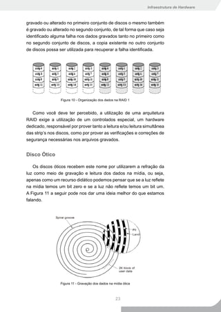 Infraestrutura de Hardware



gravado ou alterado no primeiro conjunto de discos o mesmo também
é gravado ou alterado no segundo conjunto, de tal forma que caso seja
identificado alguma falha nos dados gravados tanto no primeiro como
no segundo conjunto de discos, a copia existente no outro conjunto
de discos possa ser utilizada para recuperar a falha identificada.




                  Figura 10 - Organização dos dados na RAID 1


   Como você deve ter percebido, a utilização de uma arquitetura
RAID exige a utilização de um controlados especial, um hardware
dedicado, responsável por prover tanto a leitura e/ou leitura simultânea
das strip’s nos discos, como por prover as verificações e correções de
segurança necessárias nos arquivos gravados.


Disco Ótico

    Os discos óticos recebem este nome por utilizarem a refração da
luz como meio de gravação e leitura dos dados na mídia, ou seja,
apenas como um recurso didático podemos pensar que se a luz reflete
na mídia temos um bit zero e se a luz não reflete temos um bit um.
A Figura 11 a seguir pode nos dar uma ideia melhor do que estamos
falando.




                 Figura 11 - Gravação dos dados na mídia ótica



                                                    23
 