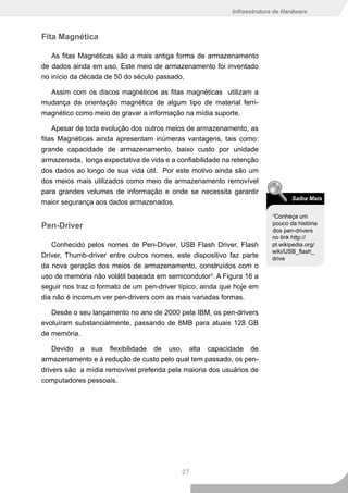 Infraestrutura de Hardware



Fita Magnética

   As fitas Magnéticas são a mais antiga forma de armazenamento
de dados ainda em uso. Este meio de armazenamento foi inventado
no início da década de 50 do século passado.

  Assim com os discos magnéticos as fitas magnéticas utilizam a
mudança da orientação magnética de algum tipo de material ferri-
magnético como meio de gravar a informação na mídia suporte.

    Apesar de toda evolução dos outros meios de armazenamento, as
fitas Magnéticas ainda apresentam inúmeras vantagens, tais como:
grande capacidade de armazenamento, baixo custo por unidade
armazenada, longa expectativa de vida e a confiabilidade na retenção
dos dados ao longo de sua vida útil. Por este motivo ainda são um
dos meios mais utilizados como meio de armazenamento removível
para grandes volumes de informação e onde se necessita garantir
                                                                               Saiba Mais
maior segurança aos dados armazenados.
                                                                         Conheça um
                                                                         3


Pen-Driver                                                              pouco da história
                                                                        dos pen-drivers
                                                                        no link http://
   Conhecido pelos nomes de Pen-Driver, USB Flash Driver, Flash         pt.wikipedia.org/
                                                                        wiki/USB_flash_
Driver, Thumb-driver entre outros nomes, este dispositivo faz parte     drive
da nova geração dos meios de armazenamento, construídos com o
uso de memória não volátil baseada em semicondutor3. A Figura 16 a
seguir nos traz o formato de um pen-driver típico, ainda que hoje em
dia não é incomum ver pen-drivers com as mais variadas formas.

   Desde o seu lançamento no ano de 2000 pela IBM, os pen-drivers
evoluíram substancialmente, passando de 8MB para atuais 128 GB
de memória.

    Devido a sua flexibilidade de uso, alta capacidade de
armazenamento e à redução de custo pelo qual tem passado, os pen-
drivers são a mídia removível preferida pela maioria dos usuários de
computadores pessoais.




                                           27
 