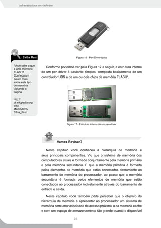 Infraestrutura de Hadware




       Saiba Mais                            Figura 16 - Pen-Driver tipico

4
 Você sabe o que
                       Conforme podemos ver pela Figura 17 a seguir, a estrutura interna
é uma memória
FLASH?              de um pen-driver é bastante simples, composta basicamente de um
Conheça um
                    controlador UBS e de um ou dois chips de memória FLASH4.
pouco mais
sobre este tipo
de memória
visitando a
página

http://
pt.wikipedia.org/
wiki/
Mem%C3%
B3ria_flash



                                     Figura 17 - Estrutura interna de um pen-driver




                                Vamos Revisar?

                       Neste capítulo você conheceu a hierarquia de memória e
                    seus principais componentes. Viu que o sistema de memória dos
                    computadores atuais é formado conjuntamente pela memória primária
                    e pela memória secundária. E que a memória primária é formada
                    pelos elementos de memória que estão conectados diretamente ao
                    barramento de memória do processador, ao passo que a memória
                    secundária é formada pelos elementos de memória que estão
                    conectados ao processador indiretamente através do barramento de
                    entrada e saída.

                       Neste capítulo você também pôde perceber que o objetivo da
                    hierarquia de memória é apresentar ao processador um sistema de
                    memória com uma velocidade de acesso próxima à da memória cache
                    e com um espaço de armazenamento tão grande quanto o disponível

                                           28
 