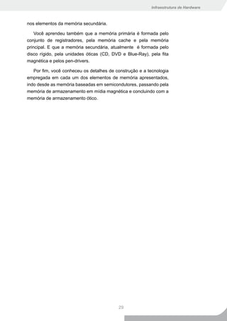 Infraestrutura de Hardware



nos elementos da memória secundária.

    Você aprendeu também que a memória primária é formada pelo
conjunto de registradores, pela memória cache e pela memória
principal. E que a memória secundária, atualmente é formada pelo
disco rígido, pela unidades óticas (CD, DVD e Blue-Ray), pela fita
magnética e pelos pen-drivers.

   Por fim, você conheceu os detalhes de construção e a tecnologia
empregada em cada um dos elementos de memória apresentados,
indo desde as memória baseadas em semicondutores, passando pela
memória de armazenamento em mídia magnética e concluindo com a
memória de armazenamento ótico.




                                          29
 