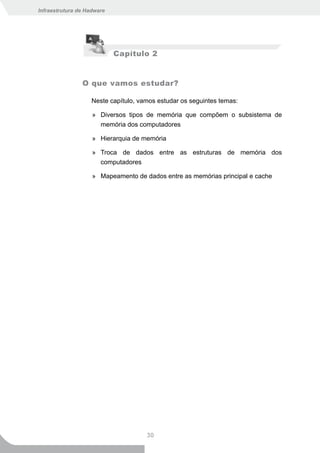 Infraestrutura de Hadware




                            Capítulo 2


                O que vamos estudar?

                    Neste capítulo, vamos estudar os seguintes temas:

                    » Diversos tipos de memória que compõem o subsistema de
                      memória dos computadores

                    » Hierarquia de memória

                    » Troca de dados entre as estruturas de memória dos
                      computadores

                    » Mapeamento de dados entre as memórias principal e cache




                                      30
 