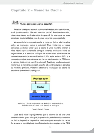 Infraestrutura de Hardware



Capítulo 2 – Memória Cache



           Vamos conversar sobre o assunto?

    Antes de começar a estudar a disciplina infraestrutura de hardware,
você já tinha ouvido falar em memória cache? Possivelmente sim,
mas o que talvez você não saiba é o porquê de seu uso e as suas
principais funcionalidades. Isso é o que veremos nesse capítulo.

   Vamos estudar a memória cache e como os dados são trocados
entre as memórias cache e principal. Para iniciarmos a nossa
conversa, podemos dizer que a cache é uma memória menor e
mais rápida que a memória principal, estando localizada entre os
registradores e a memória principal de acordo com a hierarquia de
memória que estudamos no Capítulo 1. Por estar entre a CPU e a
memória principal, normalmente, os dados são trocados da CPU com
a cache e desta com a memória principal. Devido ao seu tamanho ser
menor que a memória principal, a cache só contém cópia de porções
da memória principal. Podemos observar a localização da cache no
esquema apresentado na Figura 1.




                        Figura 1- Cache X Principal


    Você deve estar se perguntando qual o objetivo de se criar uma
memória menor que a principal, já que ela não poderia comportar todos
os dados da principal. A principal motivação para a criação da cache
foi acelerar a velocidade de transferência das informações entre CPU

                                                  31
 