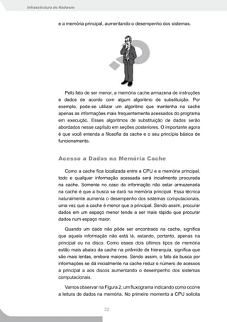 Infraestrutura de Hadware



                e a memória principal, aumentando o desempenho dos sistemas.




                   Pelo fato de ser menor, a memória cache armazena de instruções
                e dados de acordo com algum algoritmo de substituição. Por
                exemplo, pode-se utilizar um algoritmo que mantenha na cache
                apenas as informações mais frequentemente acessados do programa
                em execução. Esses algoritmos de substituição de dados serão
                abordados nesse capítulo em seções posteriores. O importante agora
                é que você entenda a filosofia da cache e o seu princípio básico de
                funcionamento.


                Acesso a Dados na Memória Cache

                   Como a cache fica localizada entre a CPU e a memória principal,
                todo e qualquer informação acessada será incialmente procurada
                na cache. Somente no caso da informação não estar armazenada
                na cache é que a busca se dará na memória principal. Essa técnica
                naturalmente aumenta o desempenho dos sistemas computacionais,
                uma vez que a cache é menor que a principal. Sendo assim, procurar
                dados em um espaço menor tende a ser mais rápido que procurar
                dados num espaço maior.

                    Quando um dado não pôde ser encontrado na cache, significa
                que aquela informação não está lá, estando, portanto, apenas na
                principal ou no disco. Como esses dois últimos tipos de memória
                estão mais abaixo da cache na pirâmide de hierarquia, significa que
                são mais lentas, embora maiores. Sendo assim, o fato da busca por
                informações se dá inicialmente na cache reduz o número de acessos
                a principal a aos discos aumentando o desempenho dos sistemas
                computacionais.

                    Vamos observar na Figura 2, um fluxograma indicando como ocorre
                a leitura de dados na memória. No primeiro momento a CPU solicita


                                     32
 