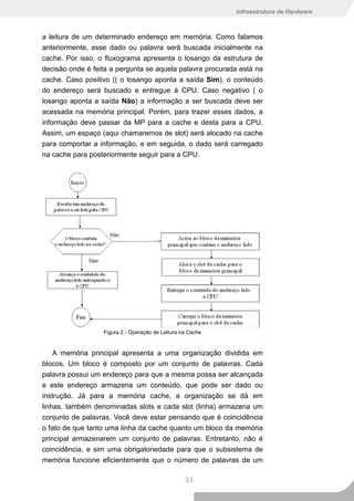 Infraestrutura de Hardware



a leitura de um determinado endereço em memória. Como falamos
anteriormente, esse dado ou palavra será buscada inicialmente na
cache. Por isso, o fluxograma apresenta o losango da estrutura de
decisão onde é feita a pergunta se aquela palavra procurada está na
cache. Caso positivo (( o losango aponta a saída Sim), o conteúdo
do endereço será buscado e entregue à CPU. Caso negativo ( o
losango aponta a saída Não) a informação a ser buscada deve ser
acessada na memória principal. Porém, para trazer esses dados, a
informação deve passar da MP para a cache e desta para a CPU.
Assim, um espaço (aqui chamaremos de slot) será alocado na cache
para comportar a informação, e em seguida, o dado será carregado
na cache para posteriormente seguir para a CPU.




                  Figura 2 - Operação de Leitura na Cache


    A memória principal apresenta a uma organização dividida em
blocos. Um bloco é composto por um conjunto de palavras. Cada
palavra possui um endereço para que a mesma possa ser alcançada
e este endereço armazena um conteúdo, que pode ser dado ou
instrução. Já para a memória cache, a organização se dá em
linhas, também denominadas slots e cada slot (linha) armazena um
conjunto de palavras. Você deve estar pensando que é coincidência
o fato de que tanto uma linha da cache quanto um bloco da memória
principal armazenarem um conjunto de palavras. Entretanto, não é
coincidência, e sim uma obrigatoriedade para que o subsistema de
memória funcione eficientemente que o número de palavras de um

                                                  33
 