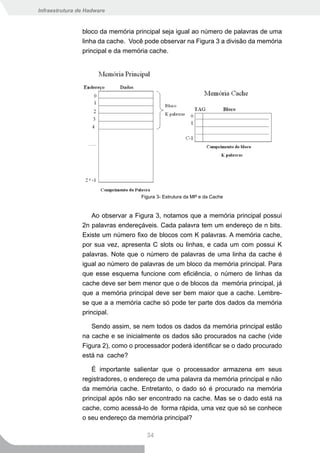 Infraestrutura de Hadware


                bloco da memória principal seja igual ao número de palavras de uma
                linha da cache. Você pode observar na Figura 3 a divisão da memória
                principal e da memória cache.




                                    Figura 3- Estrutura da MP e da Cache


                    Ao observar a Figura 3, notamos que a memória principal possui
                2n palavras endereçáveis. Cada palavra tem um endereço de n bits.
                Existe um número fixo de blocos com K palavras. A memória cache,
                por sua vez, apresenta C slots ou linhas, e cada um com possui K
                palavras. Note que o número de palavras de uma linha da cache é
                igual ao número de palavras de um bloco da memória principal. Para
                que esse esquema funcione com eficiência, o número de linhas da
                cache deve ser bem menor que o de blocos da memória principal, já
                que a memória principal deve ser bem maior que a cache. Lembre-
                se que a a memória cache só pode ter parte dos dados da memória
                principal.

                   Sendo assim, se nem todos os dados da memória principal estão
                na cache e se inicialmente os dados são procurados na cache (vide
                Figura 2), como o processador poderá identificar se o dado procurado
                está na cache?

                    É importante salientar que o processador armazena em seus
                registradores, o endereço de uma palavra da memória principal e não
                da memória cache. Entretanto, o dado só é procurado na memória
                principal após não ser encontrado na cache. Mas se o dado está na
                cache, como acessá-lo de forma rápida, uma vez que só se conhece
                o seu endereço da memória principal?

                                      34
 