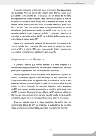 Infraestrutura de Hardware



    A solução para esse problema é o que chamamos de mapeamento
de memória. Você já ouviu falar disso? Essa técnica existe para
possibilitar a descoberta da localização de um bloco da memória
principal entre as linhas da cache. Isso é necessário já que o número
de linhas da cache é bem menor que o número de blocos da MP.
Dessa forma, não existe uma linha da cache dedicada para cada
bloco da MP. Caso isso acontecesse, o número de linhas da cache
deveria ser igual ao número de blocos da MP e isso iria de encontro
ao princípio básico que vimos no capítulo 1 , que pela hierarquia de
memória, a cache fica acima da MP na pirâmide de hierarquia, sendo
mais rápida e menor que a MP.

   Agora que você já sabe o porquê da necessidade do mapeamento,
vamos estudar três maneiras diferentes para se mapear de dados
entre a MP e a cache. São eles: mapeamento direto, mapeamento
associativo e mapeamento associativo por conjunto.


Mapeamento de Memória

    A primeira técnica que vamos estudar é a mais simples e é
denominada Mapeamento Direto. Através dele, cada bloco da memória
principal é mapeado em uma linha específica da cache.

   O nosso problema inicial é localizar uma determinada palavra na
cache, conhecendo apenas o seu endereço na MP. Lembre-se que
a troca de dados entre os registradores e a memória cache é feito
palavra a palavra, enquanto que a troca de dados entre a MP e a cache
é feito por bloco (conjunto de palavras). Sabendo qual o endereço
da MP que contém a palavra procurada, é possível saber qual bloco
da MP a contém. Conhecendo-se o bloco na MP, pode-se utilizar as
técnicas de mapeamento direto para se calcular qual a linha da cache
armazena aquele bloco e consequentemente, a palavra procurada.

     Para se calcular qual é a linha específica da cache que um
determinado bloco da MP se encontra, o subsistema de memória
utiliza uma equação matemática, quando o mapeamento é direto:




                                            35
 