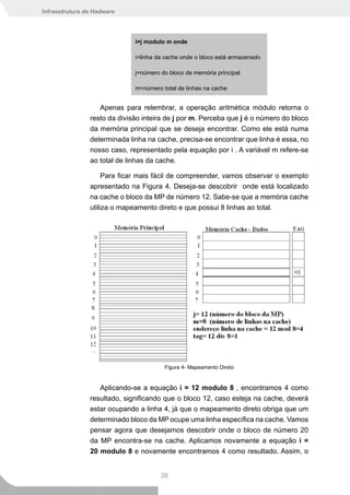 Infraestrutura de Hadware




                              i=j modulo m onde

                              i=linha da cache onde o bloco está armazenado

                              j=número do bloco da memória principal

                              m=número total de linhas na cache


                   Apenas para relembrar, a operação aritmética módulo retorna o
                resto da divisão inteira de j por m. Perceba que j é o número do bloco
                da memória principal que se deseja encontrar. Como ele está numa
                determinada linha na cache, precisa-se encontrar que linha é essa, no
                nosso caso, representado pela equação por i . A variável m refere-se
                ao total de linhas da cache.

                     Para ficar mais fácil de compreender, vamos observar o exemplo
                apresentado na Figura 4. Deseja-se descobrir onde está localizado
                na cache o bloco da MP de número 12. Sabe-se que a memória cache
                utiliza o mapeamento direto e que possui 8 linhas ao total.




                                        Figura 4- Mapeamento Direto


                   Aplicando-se a equação i = 12 modulo 8 , encontramos 4 como
                resultado, significando que o bloco 12, caso esteja na cache, deverá
                estar ocupando a linha 4, já que o mapeamento direto obriga que um
                determinado bloco da MP ocupe uma linha específica na cache. Vamos
                pensar agora que desejamos descobrir onde o bloco de número 20
                da MP encontra-se na cache. Aplicamos novamente a equação i =
                20 modulo 8 e novamente encontramos 4 como resultado. Assim, o


                                       36
 