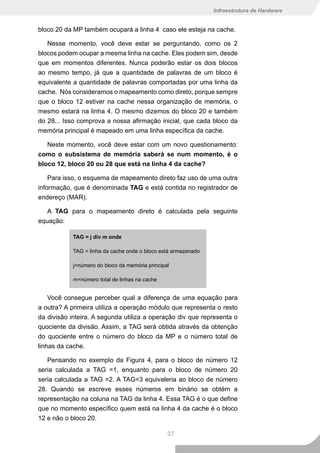 Infraestrutura de Hardware


bloco 20 da MP também ocupará a linha 4 caso ele esteja na cache.

   Nesse momento, você deve estar se perguntando, como os 2
blocos podem ocupar a mesma linha na cache. Eles podem sim, desde
que em momentos diferentes. Nunca poderão estar os dois blocos
ao mesmo tempo, já que a quantidade de palavras de um bloco é
equivalente a quantidade de palavras comportadas por uma linha da
cache. Nós consideramos o mapeamento como direto, porque sempre
que o bloco 12 estiver na cache nessa organização de memória, o
mesmo estará na linha 4. O mesmo dizemos do bloco 20 e também
do 28... Isso comprova a nossa afirmação inicial, que cada bloco da
memória principal é mapeado em uma linha específica da cache.

   Neste momento, você deve estar com um novo questionamento:
como o subsistema de memória saberá se num momento, é o
bloco 12, bloco 20 ou 28 que está na linha 4 da cache?

    Para isso, o esquema de mapeamento direto faz uso de uma outra
informação, que é denominada TAG e está contida no registrador de
endereço (MAR).

   A TAG para o mapeamento direto é calculada pela seguinte
equação:

            TAG = j div m onde

            TAG = linha da cache onde o bloco está armazenado

            j=número do bloco da memória principal

            m=número total de linhas na cache


    Você consegue perceber qual a diferença de uma equação para
a outra? A primeira utiliza a operação módulo que representa o resto
da divisão inteira. A segunda utiliza a operação div que representa o
quociente da divisão. Assim, a TAG será obtida através da obtenção
do quociente entre o número do bloco da MP e o número total de
linhas da cache.

   Pensando no exemplo da Figura 4, para o bloco de número 12
seria calculada a TAG =1, enquanto para o bloco de número 20
seria calculada a TAG =2. A TAG=3 equivaleria ao bloco de número
28. Quando se escreve esses números em binário se obtém a
representação na coluna na TAG da linha 4. Essa TAG é o que define
que no momento específico quem está na linha 4 da cache é o bloco
12 e não o bloco 20.

                                                 37
 
