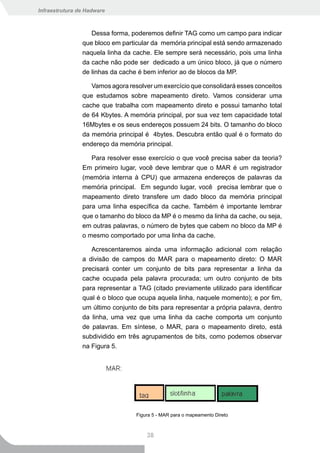 Infraestrutura de Hadware



                   Dessa forma, poderemos definir TAG como um campo para indicar
                que bloco em particular da memória principal está sendo armazenado
                naquela linha da cache. Ele sempre será necessário, pois uma linha
                da cache não pode ser dedicado a um único bloco, já que o número
                de linhas da cache é bem inferior ao de blocos da MP.

                   Vamos agora resolver um exercício que consolidará esses conceitos
                que estudamos sobre mapeamento direto. Vamos considerar uma
                cache que trabalha com mapeamento direto e possui tamanho total
                de 64 Kbytes. A memória principal, por sua vez tem capacidade total
                16Mbytes e os seus endereços possuem 24 bits. O tamanho do bloco
                da memória principal é 4bytes. Descubra então qual é o formato do
                endereço da memória principal.

                   Para resolver esse exercício o que você precisa saber da teoria?
                Em primeiro lugar, você deve lembrar que o MAR é um registrador
                (memória interna à CPU) que armazena endereços de palavras da
                memória principal. Em segundo lugar, você precisa lembrar que o
                mapeamento direto transfere um dado bloco da memória principal
                para uma linha específica da cache. Também é importante lembrar
                que o tamanho do bloco da MP é o mesmo da linha da cache, ou seja,
                em outras palavras, o número de bytes que cabem no bloco da MP é
                o mesmo comportado por uma linha da cache.

                   Acrescentaremos ainda uma informação adicional com relação
                a divisão de campos do MAR para o mapeamento direto: O MAR
                precisará conter um conjunto de bits para representar a linha da
                cache ocupada pela palavra procurada; um outro conjunto de bits
                para representar a TAG (citado previamente utilizado para identificar
                qual é o bloco que ocupa aquela linha, naquele momento); e por fim,
                um último conjunto de bits para representar a própria palavra, dentro
                da linha, uma vez que uma linha da cache comporta um conjunto
                de palavras. Em síntese, o MAR, para o mapeamento direto, está
                subdividido em três agrupamentos de bits, como podemos observar
                na Figura 5.




                                  Figura 5 - MAR para o mapeamento Direto



                                      38
 