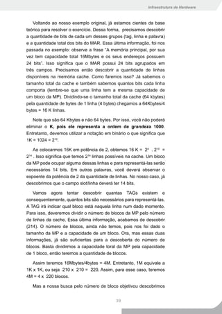 Infraestrutura de Hardware



    Voltando ao nosso exemplo original, já estamos cientes da base
teórica para resolver o exercício. Dessa forma, precisamos descobrir
a quantidade de bits de cada um desses grupos (tag, linha e palavra)
e a quantidade total dos bits do MAR. Essa última informação, foi nos
passada no exemplo: observe a frase “A memória principal, por sua
vez tem capacidade total 16Mbytes e os seus endereços possuem
24 bits”. Isso significa que o MAR possui 24 bits agrupados em
três campos. Precisamos então descobrir a quantidade de linhas
disponíveis na memória cache. Como faremos isso? Já sabemos o
tamanho total da cache e também sabemos quantos bits cada linha
comporta (lembre-se que uma linha tem a mesma capacidade de
um bloco da MP). Dividindo-se o tamanho total da cache (64 kbytes)
pela quantidade de bytes de 1 linha (4 bytes) chegamos a 64Kbytes/4
bytes = 16 K linhas.

    Note que são 64 Kbytes e não 64 bytes. Por isso, você não poderá
eliminar o K, pois ele representa a ordem de grandeza 1000.
Entretanto, devemos utilizar a notação em binário o que significa que
1K = 1024 = 210.

    Ao colocarmos 16K em potência de 2, obtemos 16 K = 24 . 210 =
214 . Isso significa que temos 214 linhas possíveis na cache. Um bloco
da MP pode ocupar alguma dessas linhas e para representá-las serão
necessários 14 bits. Em outras palavras, você deverá observar o
expoente da potência de 2 da quantidade de linhas. No nosso caso, já
descobrimos que o campo slot/linha deverá ter 14 bits.

    Vamos agora tentar descobrir quantas TAGs existem e
consequentemente, quantos bits são necessários para representá-las.
A TAG irá indicar qual bloco está naquela linha num dado momento.
Para isso, deveremos dividir o número de blocos da MP pelo número
de linhas da cache. Essa última informação, acabamos de descobrir
(214). O número de blocos, ainda não temos, pois nos foi dado o
tamanho da MP e a capacidade de um bloco. Ora, mas essas duas
informações, já são suficientes para a descoberta do número de
blocos. Basta dividirmos a capacidade toral da MP pela capacidade
de 1 bloco, então teremos a quantidade de blocos.

   Assim teremos 16Mbytes/4bytes = 4M. Entretanto, 1M equivale a
1K x 1K, ou seja 210 x 210 = 220. Assim, para esse caso, teremos
4M = 4 x 220 blocos.

   Mas a nossa busca pelo número de bloco objetivou descobrimos


                                             39
 