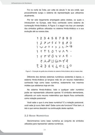 Infraestrutura de Hardware



                   Foi no norte da Índia, por volta do século V da era cristã, que
                provavelmente surgiu o sistema de representação que utilizamos
                atualmente.

                    Por ter sido largamente empregado pelos árabes, os quais o
                introduziram na Europa, este ficou conhecido como sistema de
                numeração Hindo-Arábico. A Figura 3 a seguir nos traz um exemplo
                dos símbolos gráficos utilizados no sistema Hindo-Arábico e a sua
                evolução até os nossos dias.




                  Figura 3 – Evolução da grafia dos símbolos do sistema Hindo-Arábico até os nossos dias


                    Diferente dos demais sistemas numéricos existentes à época, o
                sistema Hindo-Arábico já lançava mão de um recurso matemático
                conhecido hoje como base numérica, exatamente nos mesmos
                moldes que adotamos hoje em dia.

                     No sistema Hindo-Arábico, todo e qualquer valor numérico
                podia ser representado utilizando apenas 10 símbolos elementares,
                utilizando um outro recurso matemático que depois ficou conhecido
                como notação posicional.

                    Você sabe o que é uma base numérica? E a notação posicional,
                você sabe já ouviu falar dela? Sabe como ela funciona? Pois bem, é
                isto o que vamos descobrir na continuação deste capítulo.


                2.2 Base Numérica

                     Denominamos como base numérica ao conjunto de símbolos
                utilizados para representar valores numéricos.


                                             24
 