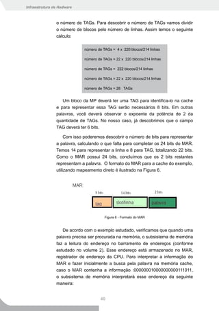 Infraestrutura de Hadware



                o número de TAGs. Para descobrir o número de TAGs vamos dividir
                o número de blocos pelo número de linhas. Assim temos o seguinte
                cálculo:

                             número de TAGs = 4 x 220 blocos/214 linhas

                             número de TAGs = 22 x 220 blocos/214 linhas

                             número de TAGs = 222 blocos/214 linhas

                             número de TAGs = 22 x 220 blocos/214 linhas

                             número de TAGs = 28 TAGs


                   Um bloco da MP deverá ter uma TAG para identifica-lo na cache
                e para representar essa TAG serão necessários 8 bits. Em outras
                palavras, você deverá observar o expoente da potência de 2 da
                quantidade de TAGs. No nosso caso, já descobrimos que o campo
                TAG deverá ter 6 bits.

                     Com isso poderemos descobrir o número de bits para representar
                a palavra, calculando o que falta para completar os 24 bits do MAR.
                Temos 14 para representar a linha e 8 para TAG, totalizando 22 bits.
                Como o MAR possui 24 bits, concluímos que os 2 bits restantes
                representam a palavra. O formato do MAR para a cache do exemplo,
                utilizando mapeamento direto é ilustrado na Figura 6.




                                        Figura 6 - Formato do MAR


                   De acordo com o exemplo estudado, verificamos que quando uma
                palavra precisa ser procurada na memória, o subsistema de memória
                faz a leitura do endereço no barramento de endereços (conforme
                estudado no volume 2). Esse endereço está armazenado no MAR,
                registrador de endereço da CPU. Para interpretar a informação do
                MAR e fazer inicialmente a busca pela palavra na memória cache,
                caso o MAR contenha a informação :000000010000000000111011,
                o subsistema de memória interpretará esse endereço da seguinte
                maneira:


                                     40
 