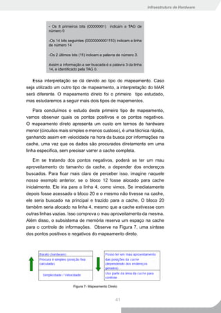 Infraestrutura de Hardware




           - Os 8 primeiros bits (00000001) indicam a TAG de
           número 0

           -Os 14 bits seguintes (00000000001110) indicam a linha
           de número 14

           -Os 2 últimos bits (11) indicam a palavra de número 3.

           Assim a informação a ser buscada é a palavra 3 da linha
           14, e identificado pela TAG 0.


   Essa interpretação se dá devido ao tipo do mapeamento. Caso
seja utilizado um outro tipo de mapeamento, a interpretação do MAR
será diferente. O mapeamento direto foi o primeiro tipo estudado,
mas estudaremos a seguir mais dois tipos de mapementos.

    Para concluímos o estudo deste primeiro tipo de mapeamento,
vamos observar quais os pontos positivos e os pontos negativos.
O mapeamento direto apresenta um custo em termos de hardware
menor (circuitos mais simples e menos custoso), é uma técnica rápida,
ganhando assim em velocidade na hora da busca por informações na
cache, uma vez que os dados são procurados diretamente em uma
linha específica, sem precisar varrer a cache completa.

    Em se tratando dos pontos negativos, poderá se ter um mau
aproveitamento do tamanho da cache, a depender dos endereços
buscados. Para ficar mais claro de perceber isso, imagine naquele
nosso exemplo anterior, se o bloco 12 fosse alocado para cache
inicialmente. Ele iria para a linha 4, como vimos. Se imediatamente
depois fosse acessado o bloco 20 e o mesmo não tivesse na cache,
ele seria buscado na principal e trazido para a cache. O bloco 20
também seria alocado na linha 4, mesmo que a cache estivesse com
outras linhas vazias. Isso comprova o mau aproveitamento da mesma.
Além disso, o subsistema de memória reserva um espaço na cache
para o controle de informações. Observe na Figura 7, uma síntese
dos pontos positivos e negativos do mapeamento direto.




                         Figura 7- Mapeamento Direto



                                                   41
 