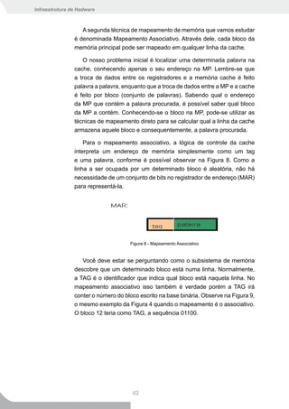 Infraestrutura de Hadware



                   A segunda técnica de mapeamento de memória que vamos estudar
                é denominada Mapeamento Associativo. Através dele, cada bloco da
                memória principal pode ser mapeado em qualquer linha da cache.

                   O nosso problema inicial é localizar uma determinada palavra na
                cache, conhecendo apenas o seu endereço na MP. Lembre-se que
                a troca de dados entre os registradores e a memória cache é feito
                palavra a palavra, enquanto que a troca de dados entre a MP e a cache
                é feito por bloco (conjunto de palavras). Sabendo qual o endereço
                da MP que contém a palavra procurada, é possível saber qual bloco
                da MP a contém. Conhecendo-se o bloco na MP, pode-se utilizar as
                técnicas de mapeamento direto para se calcular qual a linha da cache
                armazena aquele bloco e consequentemente, a palavra procurada.

                    Para o mapeamento associativo, a lógica de controle da cache
                interpreta um endereço de memória simplesmente como um tag
                e uma palavra, conforme é possível observar na Figura 8. Como a
                linha a ser ocupada por um determinado bloco é aleatória, não há
                necessidade de um conjunto de bits no registrador de endereço (MAR)
                para representá-la.




                                     Figura 8 - Mapeamento Associativo


                   Você deve estar se perguntando como o subsistema de memória
                descobre que um determinado bloco está numa linha. Normalmente,
                a TAG é o identificador que indica qual bloco está naquela linha. No
                mapeamento associativo isso também é verdade porém a TAG irá
                conter o número do bloco escrito na base binária. Observe na Figura 9,
                o mesmo exemplo da Figura 4 quando o mapeamento é o associativo.
                O bloco 12 teria como TAG, a sequência 01100.




                                      42
 