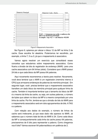Infraestrutura de Hardware




                     Figura 9- Mapeamento Associativo

   Na Figura 9, optamos por alocar o bloco 12 da MP na linha 2 da
cache. Essa escolha foi aleatória. Poderíamos ter escolhido, por
exemplo, a linha 7, 5 ou 0, já que o mapeamento é associativo.

    Vamos agora resolver um exercício que consolidará esses
conceitos que estudamos sobre mapeamento associativo. Como
ficaria a divisão de bits do registrador de endereço (MAR) para uma
cache associativa com 64 linhas (slots). Considere que o MAR possui
24 bits e que cada bloco da MP possui 64 palavras.

    Aqui novamente recorreremos a teoria para resolver. Novamente,
você deve lembrar que o MAR é um registrador (memória interna à
CPU) que armazena endereços de palavras da memória principal. Em
segundo lugar, você precisa lembrar que o mapeamento associativo
transfere um dado bloco da memória principal para qualquer linha da
cache. Também é importante lembrar que o tamanho do bloco da MP
é o mesmo da linha da cache, ou seja, em outras palavras, o número
de bytes que cabem no bloco da MP é o mesmo comportado por uma
linha da cache. Por fim, lembre-se que a divisão de bits do MAR para
o mapeamento associativo será em dois agrupamentos de bits. A TAG
e a palavra.

   Com relação aos dados do exemplo, o número de linhas da
cache será irrelevante, já que esse dado não aparece no MAR. Já
sabemos que o número total de bits do MAR é 24. Como cada bloco
da MP e consequentemente cada linha da cache possui 64 palavras,
precisaremos de 6 bits para representar a palavra. Como chegamos
nos 6 bits? Vamos escrever 64 palavras/bloco em potência de 2.


                                                 43
 