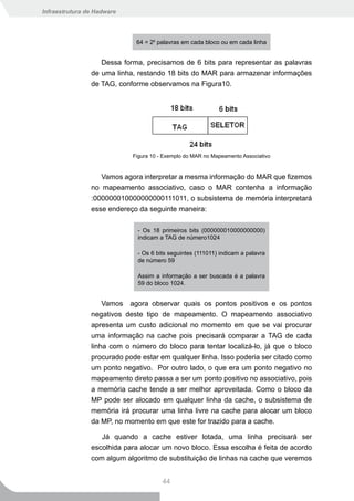 Infraestrutura de Hadware




                             64 = 26 palavras em cada bloco ou em cada linha


                   Dessa forma, precisamos de 6 bits para representar as palavras
                de uma linha, restando 18 bits do MAR para armazenar informações
                de TAG, conforme observamos na Figura10.




                            Figura 10 - Exemplo do MAR no Mapeamento Associativo


                   Vamos agora interpretar a mesma informação do MAR que fizemos
                no mapeamento associativo, caso o MAR contenha a informação
                :000000010000000000111011, o subsistema de memória interpretará
                esse endereço da seguinte maneira:

                              - Os 18 primeiros bits (000000010000000000)
                              indicam a TAG de número1024

                              - Os 6 bits seguintes (111011) indicam a palavra
                              de número 59

                              Assim a informação a ser buscada é a palavra
                              59 do bloco 1024.


                    Vamos agora observar quais os pontos positivos e os pontos
                negativos deste tipo de mapeamento. O mapeamento associativo
                apresenta um custo adicional no momento em que se vai procurar
                uma informação na cache pois precisará comparar a TAG de cada
                linha com o número do bloco para tentar localizá-lo, já que o bloco
                procurado pode estar em qualquer linha. Isso poderia ser citado como
                um ponto negativo. Por outro lado, o que era um ponto negativo no
                mapeamento direto passa a ser um ponto positivo no associativo, pois
                a memória cache tende a ser melhor aproveitada. Como o bloco da
                MP pode ser alocado em qualquer linha da cache, o subsistema de
                memória irá procurar uma linha livre na cache para alocar um bloco
                da MP, no momento em que este for trazido para a cache.

                   Já quando a cache estiver lotada, uma linha precisará ser
                escolhida para alocar um novo bloco. Essa escolha é feita de acordo
                com algum algoritmo de substituição de linhas na cache que veremos


                                       44
 