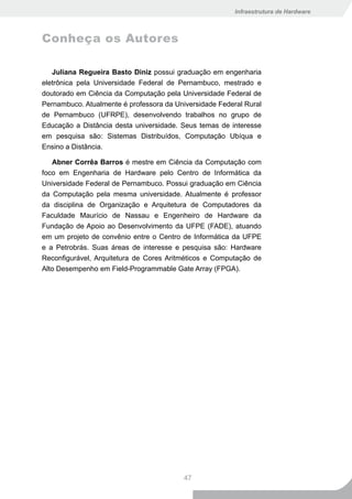 Infraestrutura de Hardware



Conheça os Autores

   Juliana Regueira Basto Diniz possui graduação em engenharia
eletrônica pela Universidade Federal de Pernambuco, mestrado e
doutorado em Ciência da Computação pela Universidade Federal de
Pernambuco. Atualmente é professora da Universidade Federal Rural
de Pernambuco (UFRPE), desenvolvendo trabalhos no grupo de
Educação a Distância desta universidade. Seus temas de interesse
em pesquisa são: Sistemas Distribuídos, Computação Ubíqua e
Ensino a Distância.

   Abner Corrêa Barros é mestre em Ciência da Computação com
foco em Engenharia de Hardware pelo Centro de Informática da
Universidade Federal de Pernambuco. Possui graduação em Ciência
da Computação pela mesma universidade. Atualmente é professor
da disciplina de Organização e Arquitetura de Computadores da
Faculdade Maurício de Nassau e Engenheiro de Hardware da
Fundação de Apoio ao Desenvolvimento da UFPE (FADE), atuando
em um projeto de convênio entre o Centro de Informática da UFPE
e a Petrobrás. Suas áreas de interesse e pesquisa são: Hardware
Reconfigurável, Arquitetura de Cores Aritméticos e Computação de
Alto Desempenho em Field-Programmable Gate Array (FPGA).




                                          47
 