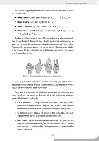 Infraestrutura de Hardware



   De um modo geral podemos dizer que as bases numéricas mais
importantes são:

   ► Base decimal, com dez símbolos {0, 1, 2, 3, 4, 5, 6, 7, 8, 9},

   ► Base binária, com dois símbolos {0, 1},

   ► Base octal, com oito símbolos {0, 1, 2, 3, 4, 5, 6, 7},

   ► Base hexadecimal, com dezesseis símbolos {0, 1, 2, 3, 4, 5, 6,
     7, 8, 9, A, B, C, D, E, F}.

   Destas, a mais importante, sem dúvida nenhuma, é a base decimal.
Sua importância é tamanha que desde pequenos aprendemos a
associar os seus elementos com os dedos de nossas próprias mãos.
Experimente perguntar a uma criança na pré escola qual a sua idade,
e de pronto ela lhe estenderá as mãozinhas mostrando nos dedos
quantos aninhos já tem.




            Figura 4 – Associação dos números com os dedos da mão


   Mas, o que define uma base numérica? Será que nós mesmos
podemos definir a nossa própria base numérica? Que regras devemos
seguir para definir uma base numérica?

   Para que um conjunto de símbolos possa ser considerado uma
base numérica, ele deve ser formado de modo a atender algumas
regras básicas de construção:

   » Cada elemento do conjunto deve estar associado a um valor
     numérico, numa relação de um para um. Ou seja, cada símbolo
     deve estar associado a um único valor numérico e vice-versa.

   » O conjunto deve possuir no mínimo dois símbolos, um para
     representar o zero e outro para representar o um.

   » Não devem existir lacunas na representação, ou seja, se um
     conjunto possuir representações para os valores n e n+2, então
     este mesmo conjunto também deve possuir uma representação
     para o valor n+1.

                                                  25
 