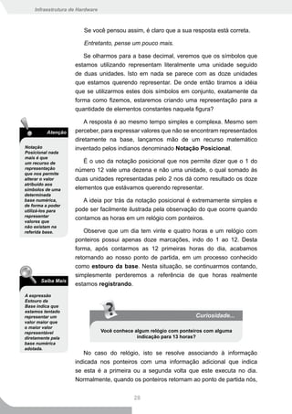 Infraestrutura de Hardware



                        Se você pensou assim, é claro que a sua resposta está correta.

                        Entretanto, pense um pouco mais.

                       Se olharmos para a base decimal, veremos que os símbolos que
                    estamos utilizando representam literalmente uma unidade seguido
                    de duas unidades. Isto em nada se parece com as doze unidades
                    que estamos querendo representar. De onde então tiramos a idéia
                    que se utilizarmos estes dois símbolos em conjunto, exatamente da
                    forma como fizemos, estaremos criando uma representação para a
                    quantidade de elementos constantes naquela figura?

                        A resposta é ao mesmo tempo simples e complexa. Mesmo sem
          Atenção   perceber, para expressar valores que não se encontram representados
                    diretamente na base, lançamos mão de um recurso matemático
Notação             inventado pelos indianos denominado Notação Posicional.
Posicional nada
mais é que
um recurso de          É o uso da notação posicional que nos permite dizer que o 1 do
representação       número 12 vale uma dezena e não uma unidade, o qual somado às
que nos permite
alterar o valor     duas unidades representadas pelo 2 nos dá como resultado os doze
atribuído aos
símbolos de uma     elementos que estávamos querendo representar.
determinada
base numérica,         A ideia por trás da notação posicional é extremamente simples e
de forma a poder
utilizá-los para    pode ser facilmente ilustrada pela observação do que ocorre quando
representar
valores que
                    contamos as horas em um relógio com ponteiros.
não existam na
referida base.         Observe que um dia tem vinte e quatro horas e um relógio com
                    ponteiros possui apenas doze marcações, indo do 1 ao 12. Desta
                    forma, após contarmos as 12 primeiras horas do dia, acabamos
                    retornando ao nosso ponto de partida, em um processo conhecido
                    como estouro da base. Nesta situação, se continuarmos contando,
                    simplesmente perderemos a referência de que horas realmente
       Saiba Mais
                    estamos registrando.
A expressão
Estouro da
Base indica que
estamos tentado
representar um                                                       Curiosidade...
valor maior que
o maior valor
representável                    Você conhece algum relógio com ponteiros com alguma
diretamente pela                               indicação para 13 horas?
base numérica
adotada.
                       No caso do relógio, isto se resolve associando à informação
                    indicada nos ponteiros com uma informação adicional que indica
                    se esta é a primeira ou a segunda volta que este executa no dia.
                    Normalmente, quando os ponteiros retornam ao ponto de partida nós,


                                             28
 