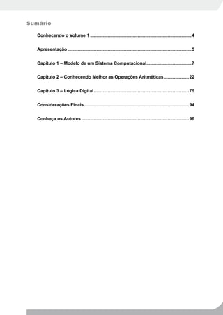 Sumário

   Conhecendo o Volume 1 .................................................................................4


   Apresentação ...................................................................................................5


   Capítulo 1 – Modelo de um Sistema Computacional....................................7


   Capítulo 2 – Conhecendo Melhor as Operações Aritméticas ....................22


   Capítulo 3 – Lógica Digital ............................................................................75


   Considerações Finais ....................................................................................94


   Conheça os Autores ......................................................................................96
 
