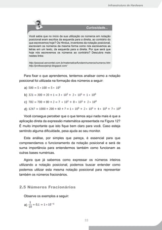 Infraestrutura de Hardware




                                                        Curiosidade...

        Você sabia que no inicio da sua utilização os números em notação
        posicional eram escritos da esquerda para a direita, ao contrário do
        que escrevemos hoje? Os Hindus, inventores da notação posicional,
        escreviam os números da mesma forma como nós escrevemos as
        letras em um texto, da esquerda para a direita. Por que será que
        hoje nós escrevemos os números ao contrário? Descubra mais
        nestes links:

        http://pessoal.sercomtel.com.br/matematica/fundam/numeros/numeros.htm
        http://professorjairojr.blogspot.com/



   Para fixar o que aprendemos, tentemos analisar como a notação
posicional foi utilizada na formação dos números a seguir:

   a)

   b)

   c)

   d)

   Você consegue perceber que o que temos aqui nada mais é que a
aplicação direta da expressão matemática apresentada na Figura 12?
É muito importante que isto fique bem claro para você. Caso esteja
sentindo alguma dificuldade, pesa ajuda ao seu monitor.

   Esta análise, por simples que pareça, é essencial para que
compreendamos o funcionamento da notação posicional e será de
suma importância para entendermos também como funcionam as
outras bases numéricas.

     Agora que já sabemos como expressar os números inteiros
utilizando a notação posicional, podemos buscar entender como
podemos utilizar esta mesma notação posicional para representar
também os números fracionários.


2.5 Números Fracionários

   Observe os exemplos a seguir:

   a)



                                                       33
 