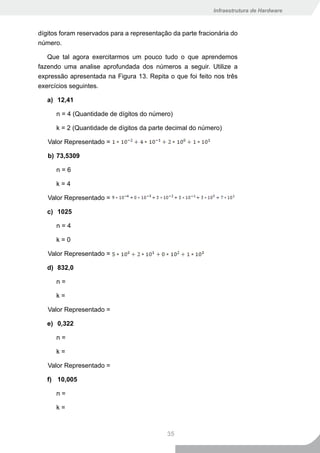 Infraestrutura de Hardware



dígitos foram reservados para a representação da parte fracionária do
número.

   Que tal agora exercitarmos um pouco tudo o que aprendemos
fazendo uma analise aprofundada dos números a seguir. Utilize a
expressão apresentada na Figura 13. Repita o que foi feito nos três
exercícios seguintes.

   a) 12,41

      n = 4 (Quantidade de dígitos do número)

      k = 2 (Quantidade de dígitos da parte decimal do número)

   Valor Representado =

   b) 73,5309

      n=6

      k=4

   Valor Representado =

   c) 1025

      n=4

      k=0

   Valor Representado =

   d) 832,0

      n=

      k=

   Valor Representado =

   e) 0,322

      n=

      k=

   Valor Representado =

   f) 10,005

      n=

      k=



                                            35
 
