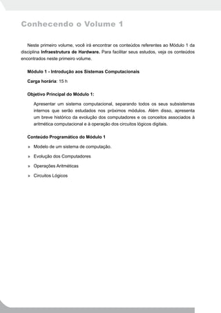 Conhecendo o Volume 1

   Neste primeiro volume, você irá encontrar os conteúdos referentes ao Módulo 1 da
disciplina Infraestrutura de Hardware. Para facilitar seus estudos, veja os conteúdos
encontrados neste primeiro volume.

   Módulo 1 - Introdução aos Sistemas Computacionais

   Carga horária: 15 h

   Objetivo Principal do Módulo 1:

      Apresentar um sistema computacional, separando todos os seus subsistemas
      internos que serão estudados nos próximos módulos. Além disso, apresenta
      um breve histórico da evolução dos computadores e os conceitos associados à
      aritmética computacional e à operação dos circuitos lógicos digitais.

   Conteúdo Programático do Módulo 1

   » Modelo de um sistema de computação.

   » Evolução dos Computadores

   » Operações Aritméticas

   » Circuitos Lógicos
 