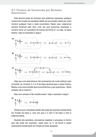 Infraestrutura de Hardware



2.7 Técnica de Conversão por Divisões
Sucessivas

   Esta técnica parte do princípio que podemos expressar qualquer
número em função do resultado obtido da sua divisão inteira por outro
número qualquer mais o resto encontrado. Neste caso, estaremos
sempre dividindo pelo dois, uma vez que queremos expressar o
número como um somatório de termos da forma 2n, ou seja, na base
binária. Veja os exemplos a seguir:




   Veja que com esta técnica não precisamos de muito esforço para
converter os números 3, 5 e 9 da base decimal para a base binária.
Bastou uma única divisão para encontrarmos o que queríamos. Muito
simples não é mesmo?

   Mas nem sempre é tão simples assim. Veja o exemplo a seguir:




   Observe que o resultado obtido não pode ser expresso diretamente
em função da base 2, uma vez que o 3 nem é da base e nem é
potencia desta.

   Quando isto acontece, precisamos reaplicar o processo no termo
que não pode ser expresso, neste caso no 3, de forma a poder
expressá-lo diretamente em função da base desejada.

                                            43
 