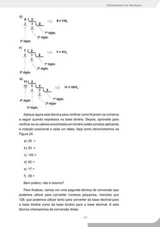 Infraestrutura de Hardware




   Aplique agora esta técnica para verificar como ficariam os números
a seguir quando expressos na base binária. Depois, aproveite para
verificar se os valores encontrados em binário estão corretos aplicando
a notação posicional a cada um deles, faça como demonstramos na
Figura 24.

   a) 25 =

   b) 83 =

   c) 142 =

   d) 65 =

   e) 17 =

   f) 39 =

   Bem prático, não é mesmo?

   Para finalizar, vamos ver uma segunda técnica de conversão que
podemos utilizar para converter números pequenos, menores que
128, que podemos utilizar tanto para converter da base decimal para
a base binária como da base binária para a base decimal. A esta
técnica chamaremos de conversão direta.

                                             45
 