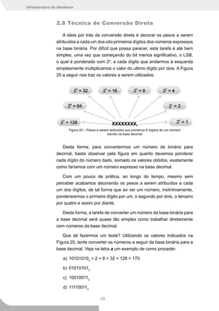 Infraestrutura de Hardware



                2.8 Técnica de Conversão Direta

                    A ideia por trás da conversão direta é decorar os pesos a serem
                atribuídos a cada um dos oito primeiros dígitos dos números expressos
                na base binária. Por difícil que possa parecer, esta tarefa é até bem
                simples, uma vez que começando do bit menos significativo, o LSB,
                o qual é ponderado com 20, a cada dígito que andarmos à esquerda
                simplesmente multiplicamos o valor do ultimo dígito por dois. A Figura
                25 a seguir nos traz os valores a serem utilizados.




                       Figura 25 – Pesos a serem atribuídos aos primeiros 8 dígitos de um número
                                                escrito na base decimal


                   Desta forma, para convertermos um número de binário para
                decimal, basta observar pela figura em quanto devemos ponderar
                cada dígito do número dado, somado os valores obtidos, exatamente
                como faríamos com um número expresso na base decimal.

                   Com um pouco de prática, ao longo do tempo, mesmo sem
                perceber acabamos decorando os pesos a serem atribuídos a cada
                um dos dígitos, de tal forma que ao ver um número, instintivamente,
                ponderaremos o primeiro dígito por um, o segundo por dois, o terceiro
                por quatro e assim por diante.

                   Desta forma, a tarefa de converter um número da base binária para
                a base decimal será quase tão simples como trabalhar diretamente
                com números da base decimal.

                   Que tal fazermos um teste? Utilizando os valores indicados na
                Figura 25, tente converter os números a seguir da base binária para a
                base decimal. Veja na letra a um exemplo de como proceder.

                    a) 101010102 = 2 + 8 + 32 + 128 = 170

                    b) 010101012

                    c) 100100112

                    d) 111100112

                                           46
 