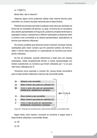 Infraestrutura de Hardware



   e) 110001112

   Muito fácil, não é mesmo?

   Vejamos agora como podemos utilizar esta mesma técnica para
converter um número da base decimal para a base binária.

   Partindo do princípio que todo e qualquer valor deve ser expresso na
forma de um somatório de termos, ou seja, na forma de um somatório
dos valores apresentados na Figura 25, podemos simplesmente fazer a
operação inversa, e passarmos a efetuar subtrações sucessivas entre
o número a ser convertido e os valores apresentados, assinalando os
termos que estamos utilizando.

   Os únicos cuidados que devemos tomar é sempre começar nossas
subtrações pelo maior número que for possível subtrair, de forma a
obter o menor resto possível, e ir assinalando os números que forem
sendo utilizados.

   Ao fim do processo, quando obtivermos o resto zero em nossas
subtrações, basta simplesmente formar a nossa representação em
binário substituindo os números que foram utilizados por 1 e os que
não foram utilizados por 0.

   Tomemos como exemplo o número 26, vamos tentar convertê-lo
para a base binária utilizando a técnica da conversão direta.




   Figura 26 – Exemplo de conversão para a base binária utilizando a conversão direta


   Agora tente você mesmo, converta os números a seguir para a
base binária utilizando a conversão direta.

   a) 35

   b) 24


                                                         47
 