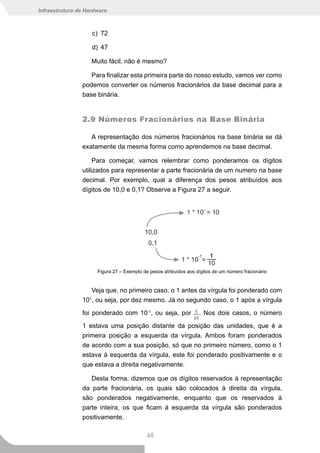 Infraestrutura de Hardware



                    c) 72

                    d) 47

                    Muito fácil, não é mesmo?

                   Para finalizar esta primeira parte do nosso estudo, vamos ver como
                podemos converter os números fracionários da base decimal para a
                base binária.


                2.9 Números Fracionários na Base Binária

                   A representação dos números fracionários na base binária se dá
                exatamente da mesma forma como aprendemos na base decimal.

                     Para começar, vamos relembrar como ponderamos os dígitos
                utilizados para representar a parte fracionária de um numero na base
                decimal. Por exemplo, qual a diferença dos pesos atribuídos aos
                dígitos de 10,0 e 0,1? Observe a Figura 27 a seguir.




                      Figura 27 – Exemplo de pesos atribuídos aos dígitos de um número fracionário


                   Veja que, no primeiro caso, o 1 antes da vírgula foi ponderado com
                101, ou seja, por dez mesmo. Já no segundo caso, o 1 após a vírgula

                foi ponderado com 10-1, ou seja, por               . Nos dois casos, o número

                1 estava uma posição distante da posição das unidades, que é a
                primeira posição a esquerda da vírgula. Ambos foram ponderados
                de acordo com a sua posição, só que no primeiro número, como o 1
                estava à esquerda da vírgula, este foi ponderado positivamente e o
                que estava a direita negativamente.

                   Desta forma, dizemos que os dígitos reservados à representação
                da parte fracionária, os quais são colocados à direita da vírgula,
                são ponderados negativamente, enquanto que os reservados à
                parte inteira, os que ficam à esquerda da vírgula são ponderados
                positivamente.

                                            48
 