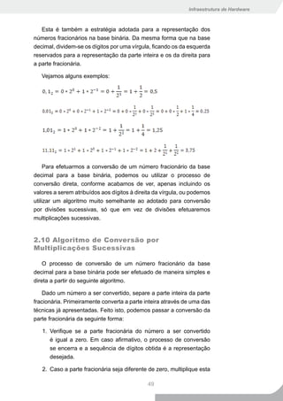 Infraestrutura de Hardware



   Esta é também a estratégia adotada para a representação dos
números fracionários na base binária. Da mesma forma que na base
decimal, dividem-se os dígitos por uma vírgula, ficando os da esquerda
reservados para a representação da parte inteira e os da direita para
a parte fracionária.

   Vejamos alguns exemplos:




     Para efetuarmos a conversão de um número fracionário da base
decimal para a base binária, podemos ou utilizar o processo de
conversão direta, conforme acabamos de ver, apenas incluindo os
valores a serem atribuídos aos dígitos à direita da vírgula, ou podemos
utilizar um algoritmo muito semelhante ao adotado para conversão
por divisões sucessivas, só que em vez de divisões efetuaremos
multiplicações sucessivas.


2.10 Algoritmo de Conversão por
Multiplicações Sucessivas

    O processo de conversão de um número fracionário da base
decimal para a base binária pode ser efetuado de maneira simples e
direta a partir do seguinte algoritmo.

    Dado um número a ser convertido, separe a parte inteira da parte
fracionária. Primeiramente converta a parte inteira através de uma das
técnicas já apresentadas. Feito isto, podemos passar a conversão da
parte fracionária da seguinte forma:

   1. Verifique se a parte fracionária do número a ser convertido
      é igual a zero. Em caso afirmativo, o processo de conversão
      se encerra e a sequência de dígitos obtida é a representação
      desejada.

   2. Caso a parte fracionária seja diferente de zero, multiplique esta

                                             49
 
