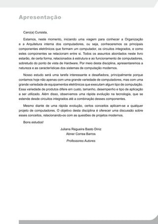 Apresentação

   Caro(a) Cursista,

   Estamos, neste momento, iniciando uma viagem para conhecer a Organização
e a Arquitetura interna dos computadores, ou seja, conheceremos os principais
componentes eletrônicos que formam um computador, os circuitos integrados, e como
estes componentes se relacionam entre si. Todos os assuntos abordados neste livro
estarão, de certa forma, relacionados à estrutura e ao funcionamento de computadores,
sobretudo do ponto de vista de Hardware. Por meio desta disciplina, apresentaremos a
natureza e as características dos sistemas de computação modernos.

   Nosso estudo será uma tarefa interessante e desafiadora, principalmente porque
contamos hoje não apenas com uma grande variedade de computadores, mas com uma
grande variedade de equipamentos eletrônicos que executam algum tipo de computação.
Essa variedade de produtos difere em custo, tamanho, desempenho e tipo de aplicação
a ser utilizado. Além disso, observamos uma rápida evolução na tecnologia, que se
estende desde circuitos integrados até a combinação desses componentes.

   Mesmo diante de uma rápida evolução, certos conceitos aplicam-se a qualquer
projeto de computadores. O objetivo desta disciplina é oferecer uma discussão sobre
esses conceitos, relacionando-os com as questões de projetos modernos.

   Bons estudos!

                            Juliana Regueira Basto Diniz
                                 Abner Correa Barros

                                Professores Autores
 