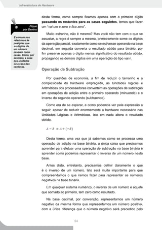 Infraestrutura de Hardware



                    desta forma, como sempre ficamos apenas com o primeiro dígito
                    passando os restantes para as casas seguintes, temos que fazer
            Fique   um “vai um e zero e fica zero”.
       por Dentro
                       Muito estranho, não é mesmo? Mas você não tem com o que se
É comum nos
referirmos às
                    assustar, a regra é sempre a mesma, primeiramente some os dígitos
posições que        da operação parcial, exatamente como se estivesse operando na base
os dígitos de
um número           decimal, em seguida converta o resultado obtido para binário, por
ocupam como
casas. Como, por
                    fim preserve apenas o dígito menos significativo do resultado obtido,
exemplo, a casa     propagando os demais dígitos em uma operação do tipo vai n.
das unidades
ou a casa das
centenas.
                    Operação de Subtração

                        Por questões de economia, a fim de reduzir o tamanho e a
                    complexidade do hardware empregado, as Unidades lógicas e
                    Aritméticas dos processadores convertem as operações de subtração
                    em operações de adição entre o primeiro operando (minuendo) e o
                    inverso do segundo operando (subtraendo).

                       Como era de se esperar, e como podemos ver pela expressão a
                    seguir, apesar de reduzir enormemente o hardware necessário nas
                    Unidades Lógicas e Aritméticas, isto em nada altera o resultado
                    obtido.




                       Desta forma, uma vez que já sabemos como se processa uma
                    operação de adição na base binária, a única coisa que precisamos
                    aprender para efetuar uma operação de subtração na base binária é
                    aprender como podemos representar o inverso de um número nesta
                    base.

                       Antes disto, entretanto, precisamos definir claramente o que
                    é o inverso de um número. Isto será muito importante para que
                    compreendamos o que iremos fazer para representar os números
                    negativos na base binária.

                       Em qualquer sistema numérico, o inverso de um número é aquele
                    que somado ao primeiro, tem zero como resultado.

                       Na base decimal, por convenção, representamos um número
                    negativo da mesma forma que representamos um número positivo,
                    com a única diferença que o número negativo será precedido pelo


                                          54
 