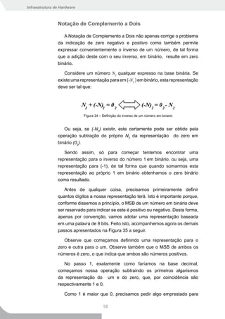 Infraestrutura de Hardware



                Notação de Complemento a Dois

                   A Notação de Complemento a Dois não apenas corrige o problema
                da indicação de zero negativo e positivo como também permite
                expressar convenientemente o inverso de um número, de tal forma
                que a adição deste com o seu inverso, em binário, resulte em zero
                binário.

                   Considere um número N2 qualquer expresso na base binária. Se
                existe uma representação para em (-N2 ) em binário, esta representação
                deve ser tal que:




                             Figura 34 – Definição do inverso de um número em binario


                   Ou seja, se (-N2) existir, este certamente pode ser obtido pela
                operação subtração do próprio N2 da representação do zero em
                binário (02).

                   Sendo assim, só para começar tentemos encontrar uma
                representação para o inverso do número 1 em binário, ou seja, uma
                representação para (-1), de tal forma que quando somarmos esta
                representação ao próprio 1 em binário obtenhamos o zero binário
                como resultado.

                   Antes de qualquer coisa, precisamos primeiramente definir
                quantos dígitos a nossa representação terá. Isto é importante porque,
                conforme dissemos a princípio, o MSB de um número em binário deve
                ser reservado para indicar se este é positivo ou negativo. Desta forma,
                apenas por convenção, vamos adotar uma representação baseada
                em uma palavra de 8 bits. Feito isto, acompanhemos agora os demais
                passos apresentados na Figura 35 a seguir.

                   Observe que começamos definindo uma representação para o
                zero e outra para o um. Observe também que o MSB de ambos os
                números é zero, o que indica que ambos são números positivos.

                   No passo 1, exatamente como faríamos na base decimal,
                começamos nossa operação subtraindo os primeiros algarismos
                da representação do um e do zero, que, por coincidência são
                respectivamente 1 e 0.

                    Como 1 é maior que 0, precisamos pedir algo emprestado para

                                         56
 