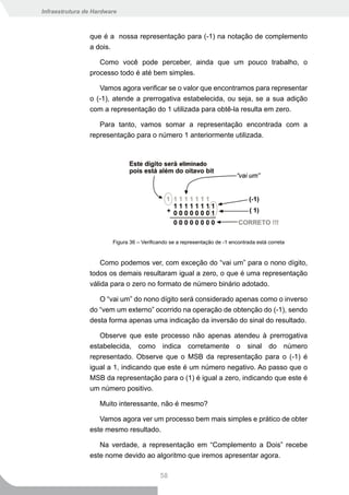 Infraestrutura de Hardware



                que é a nossa representação para (-1) na notação de complemento
                a dois.

                   Como você pode perceber, ainda que um pouco trabalho, o
                processo todo é até bem simples.

                   Vamos agora verificar se o valor que encontramos para representar
                o (-1), atende a prerrogativa estabelecida, ou seja, se a sua adição
                com a representação do 1 utilizada para obtê-la resulta em zero.

                   Para tanto, vamos somar a representação encontrada com a
                representação para o número 1 anteriormente utilizada.




                        Figura 36 – Verificando se a representação de -1 encontrada está correta


                    Como podemos ver, com exceção do “vai um” para o nono dígito,
                todos os demais resultaram igual a zero, o que é uma representação
                válida para o zero no formato de número binário adotado.

                   O “vai um” do nono dígito será considerado apenas como o inverso
                do “vem um externo” ocorrido na operação de obtenção do (-1), sendo
                desta forma apenas uma indicação da inversão do sinal do resultado.

                   Observe que este processo não apenas atendeu à prerrogativa
                estabelecida, como indica corretamente o sinal do número
                representado. Observe que o MSB da representação para o (-1) é
                igual a 1, indicando que este é um número negativo. Ao passo que o
                MSB da representação para o (1) é igual a zero, indicando que este é
                um número positivo.

                    Muito interessante, não é mesmo?

                   Vamos agora ver um processo bem mais simples e prático de obter
                este mesmo resultado.

                   Na verdade, a representação em “Complemento a Dois” recebe
                este nome devido ao algoritmo que iremos apresentar agora.

                                           58
 