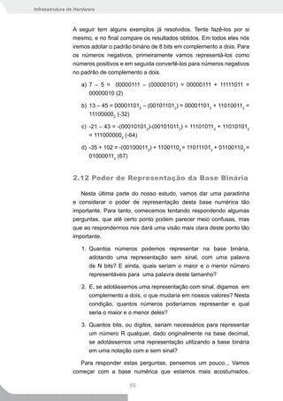 Infraestrutura de Hardware



                A seguir tem alguns exemplos já resolvidos. Tente fazê-los por si
                mesmo, e no final compare os resultados obtidos. Em todos eles nós
                iremos adotar o padrão binário de 8 bits em complemento a dois. Para
                os números negativos, primeiramente vamos representá-los como
                números positivos e em seguida convertê-los para números negativos
                no padrão de complemento a dois.

                    a) 7 – 5 = 00000111 – (00000101) = 00000111 + 11111011 =
                       00000010 (2)

                    b) 13 – 45 = 000011012 – (001011012) = 000011012 + 110100112 =
                       111000002 (-32)

                    c) -21 – 43 = -(000101012)-(001010112) = 111010112 + 110101012
                       = 1110000002 (-64)

                    d) -35 + 102 = -(001000112) + 11001102 = 110111012 + 011001102 =
                       010000112 (67)


                2.12 Poder de Representação da Base Binária

                   Nesta última parte do nosso estudo, vamos dar uma paradinha
                e considerar o poder de representação desta base numérica tão
                importante. Para tanto, comecemos tentando respondendo algumas
                perguntas, que até certo ponto podem parecer meio confusas, mas
                que ao respondermos nos dará uma visão mais clara deste ponto tão
                importante.

                    1. Quantos números podemos representar na base binária,
                       adotando uma representação sem sinal, com uma palavra
                       de N bits? E ainda, quais seriam o maior e o menor número
                       representáveis para uma palavra deste tamanho?

                    2. E, se adotássemos uma representação com sinal, digamos em
                       complemento a dois, o que mudaria em nossos valores? Nesta
                       condição, quantos números poderíamos representar e qual
                       seria o maior e o menor deles?

                    3. Quantos bits, ou dígitos, seriam necessários para representar
                       um número R qualquer, dado originalmente na base decimal,
                       se adotássemos uma representação utilizando a base binária
                       em uma notação com e sem sinal?

                  Para responder estas perguntas, pensemos um pouco... Vamos
                começar com a base numérica que estamos mais acostumados.

                                      60
 