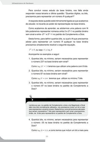 Infraestrutura de Hardware



                   Para concluir nosso estudo da base binária, nos falta ainda
                responder nossa terceira e última questão: “Quantos dígitos, ou bits,
                precisamos para representar um número R qualquer?”

                   A resposta desta questão está intimamente ligada ao que acabamos
                de estudar, no tocante ao poder de representação da base binária.

                    Como acabamos de aprender, se adotarmos uma palavra com N
                bits poderemos representar números entre 0 e 2N-1 no padrão binário
                sem sinal e entre -2N-1 e 2N-1-1 no padrão de Complemento a Dois.

                   Desta forma, para definir quantos bits, ou qual o N que precisamos
                adotar para representar um numero R qualquer na base binária
                precisamos simplesmente resolver a seguinte equação.

                             , ou seja:

                    Acompanhe os exemplos a seguir:

                    1. Quantos bits, no mínimo, seriam necessários para representar
                       o número 237 na base binária sem sinal?

                       Como                    teremos que utilizar uma palavra com 8 bits

                    2. Quantos bits, no mínimo, seriam necessários para representar
                       o número 87 na base binária sem sinal?

                       Como                    teremos que utilizar no mínimo 7 bits

                    3. Quantos bits, no mínimo, seriam necessários para representar
                       o número 87 na base binária no padrão de Complemento a
                       Dois?




                                                                                  Lembrete

                    Lembre-se que, no padrão de Complemento a dois e de Magnitude e Sinal
                    além dos bits normalmente utilizados, nós precisamos incluir um bit a mais
                    para representar o sinal do número. Desta forma, como já havíamos calculado
                    que seriam necessários 7 bits para representá-lo sem sinal, precisaremos,
                    então, de 8 bits para representá-lo no padrão de Complemento a Dois.


                    4. Quantos bits, no mínimo, seriam necessários para representar
                       o número -35 na base binária no padrão de Complemento a
                       Dois?

                       Como                  , e como temos que incluir um bit a mais para


                                          66
 