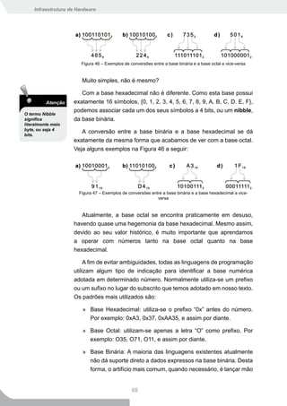 Infraestrutura de Hardware




                       Figura 46 – Exemplos de conversões entre a base binária e a base octal e vice-versa


                        Muito simples, não é mesmo?

                       Com a base hexadecimal não é diferente. Como esta base possui
          Atenção   exatamente 16 símbolos, {0, 1, 2, 3, 4, 5, 6, 7, 8, 9, A, B, C, D. E, F},
                    podemos associar cada um dos seus símbolos a 4 bits, ou um nibble,
O termo Nibble
significa           da base binária.
literalmente meio
byte, ou seja 4
bits.
                       A conversão entre a base binária e a base hexadecimal se dá
                    exatamente da mesma forma que acabamos de ver com a base octal.
                    Veja alguns exemplos na Figura 46 a seguir:




                      Figura 47 – Exemplos de conversões entre a base binária e a base hexadecimal a vice-
                                                            versa


                       Atualmente, a base octal se encontra praticamente em desuso,
                    havendo quase uma hegemonia da base hexadecimal. Mesmo assim,
                    devido ao seu valor histórico, é muito importante que aprendamos
                    a operar com números tanto na base octal quanto na base
                    hexadecimal.

                         A fim de evitar ambiguidades, todas as linguagens de programação
                    utilizam algum tipo de indicação para identificar a base numérica
                    adotada em determinado número. Normalmente utiliza-se um prefixo
                    ou um sufixo no lugar do subscrito que temos adotado em nosso texto.
                    Os padrões mais utilizados são:

                        » Base Hexadecimal: utiliza-se o prefixo “0x” antes do número.
                          Por exemplo: 0xA3, 0x37, 0xAA35, e assim por diante.

                        » Base Octal: utilizam-se apenas a letra “O” como prefixo. Por
                          exemplo: O35, O71, O11, e assim por diante.

                        » Base Binária: A maioria das linguagens existentes atualmente
                          não dá suporte direto a dados expressos na base binária. Desta
                          forma, o artifício mais comum, quando necessário, é lançar mão


                                                68
 