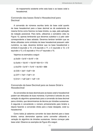 Infraestrutura de Hardware


      do mapeamento existente entre esta base e as bases octal a
      hexadecimal.


Conversão das bases Octal e Hexadecimal para
Decimal

    A conversão de números escritos tanto da base octal quanto
da base hexadecimal para a base decimal se dá exatamente da
mesma forma como fizemos na base binária, ou seja, pela aplicação
da notação posicional. Para tanto, utilizamos o somatório visto na
Figura 12, apenas lembrando que devemos substituir o β pelo valor
correspondente a base adotada. Devemos lembrar também que as
letras utilizadas como símbolos da base hexadecimal possuem valor
numérico, ou seja, devemos lembrar que na base hexadecimal o
símbolo A equivale a 10, o B equivale a 11, o C equivale a 12, o D
equivale a 13, o E equivale a 14 e o F equivale a 15.

   Vejamos os exemplos a seguir:

   a) 0x36 = 3x161 + 6x160 -= 54

   b) 0xAA = 10x161 + 10x160 160+10 = 170

   c) 0x378 = 3x162 + 7x161 + 8x100 = 888

   d) O35 = 3x81 + 5x80 = 64

   e) O77 = 7x81 + 7x80 = 31

   f) O121 = 1x82 2x81 + 1x80 = 81


Conversão da base Decimal para as bases Octal e
Hexadecimal

   As conversões da base decimal para as bases octal e hexadecimal
podem ser efetuadas de duas maneiras. A primeira é através de uma
variação do algoritmo apresentado para a conversão da base decimal
para a binária, que denominamos de técnica por divisões sucessivas.
A segunda é convertendo o número primeiramente para binário e
depois fazendo a conversão direta para a base desejada, octal ou
hexadecimal.

   Como todos já sabemos converter da base decimal para a base
binária, vamos demonstrar apenas como converter utilizando a
variação do algoritmo de divisões sucessivas. Vamos começar pela
base octal. Observe os exemplos da Figura 48 a seguir.
                                            69
 