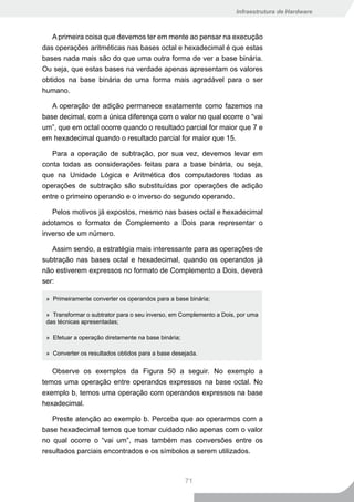 Infraestrutura de Hardware



   A primeira coisa que devemos ter em mente ao pensar na execução
das operações aritméticas nas bases octal e hexadecimal é que estas
bases nada mais são do que uma outra forma de ver a base binária.
Ou seja, que estas bases na verdade apenas apresentam os valores
obtidos na base binária de uma forma mais agradável para o ser
humano.

   A operação de adição permanece exatamente como fazemos na
base decimal, com a única diferença com o valor no qual ocorre o “vai
um”, que em octal ocorre quando o resultado parcial for maior que 7 e
em hexadecimal quando o resultado parcial for maior que 15.

   Para a operação de subtração, por sua vez, devemos levar em
conta todas as considerações feitas para a base binária, ou seja,
que na Unidade Lógica e Aritmética dos computadores todas as
operações de subtração são substituídas por operações de adição
entre o primeiro operando e o inverso do segundo operando.

   Pelos motivos já expostos, mesmo nas bases octal e hexadecimal
adotamos o formato de Complemento a Dois para representar o
inverso de um número.

   Assim sendo, a estratégia mais interessante para as operações de
subtração nas bases octal e hexadecimal, quando os operandos já
não estiverem expressos no formato de Complemento a Dois, deverá
ser:

 » Primeiramente converter os operandos para a base binária;

 » Transformar o subtrator para o seu inverso, em Complemento a Dois, por uma
 das técnicas apresentadas;

 » Efetuar a operação diretamente na base binária;

 » Converter os resultados obtidos para a base desejada.


   Observe os exemplos da Figura 50 a seguir. No exemplo a
temos uma operação entre operandos expressos na base octal. No
exemplo b, temos uma operação com operandos expressos na base
hexadecimal.

   Preste atenção ao exemplo b. Perceba que ao operarmos com a
base hexadecimal temos que tomar cuidado não apenas com o valor
no qual ocorre o “vai um”, mas também nas conversões entre os
resultados parciais encontrados e os símbolos a serem utilizados.



                                                     71
 