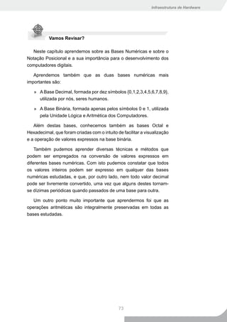 Infraestrutura de Hardware




           Vamos Revisar?

   Neste capítulo aprendemos sobre as Bases Numéricas e sobre o
Notação Posicional e a sua importância para o desenvolvimento dos
computadores digitais.

   Aprendemos também que as duas bases numéricas mais
importantes são:

   » A Base Decimal, formada por dez símbolos {0,1,2,3,4,5,6,7,8,9},
     utilizada por nós, seres humanos.

   » A Base Binária, formada apenas pelos símbolos 0 e 1, utilizada
     pela Unidade Lógica e Aritmética dos Computadores.

   Além destas bases, conhecemos também as bases Octal e
Hexadecimal, que foram criadas com o intuito de facilitar a visualização
e a operação de valores expressos na base binária.

    Também pudemos aprender diversas técnicas e métodos que
podem ser empregados na conversão de valores expressos em
diferentes bases numéricas. Com isto pudemos constatar que todos
os valores inteiros podem ser expresso em qualquer das bases
numéricas estudadas, e que, por outro lado, nem todo valor decimal
pode ser livremente convertido, uma vez que alguns destes tornam-
se dízimas periódicas quando passados de uma base para outra.

   Um outro ponto muito importante que aprendermos foi que as
operações aritméticas são integralmente preservadas em todas as
bases estudadas.




                                              73
 