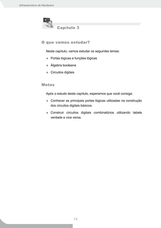 Infraestrutura de Hardware




                             Capítulo 3


                O que vamos estudar?

                    Neste capítulo, vamos estudar os seguintes temas:

                    » Portas lógicas e funções lógicas

                    » Álgebra booleana

                    » Circuitos digitais


                Metas

                    Após o estudo deste capítulo, esperamos que você consiga:

                    » Conhecer as principais portas lógicas utilizadas na construção
                      dos circuitos digitais básicos.

                    » Construir circuitos digitais combinatórios utilizando tabela
                      verdade e vice versa.




                                       74
 