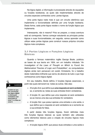 Infraestrutura de Hardware



                           Na lógica digital, a informação é processada através de equações
                       ou funções booleanas, as quais são implementadas através de
                       circuitos especiais conhecidos como portas lógicas.

                          Uma porta lógica nada mais é que um circuito eletrônico que
                       implementa a funcionalidade definida por uma função booleana.
                       Desta forma, cada porta lógica recebe o nome da função lógica que
                       implementa.

                            Interessante, não é mesmo? Pois se prepare, a nossa aventura
                       está só começando. Vamos começar estudando as principais portas
                       lógicas e suas funcionalidades, em seguida, vamos aprender como
                       utilizar estas portas lógicas para construir nossos próprios circuitos
                       lógicos mais complexos.


                       3.1 Portas Lógicas e Funções Lógicas
                       Básicas

                          Quando o famoso matemático inglês George Boole, publicou
                       as bases de sua teoria em 1854, em um trabalho intitulado “An
                       Investigation of the Laws of Thought on Which to Found the
                       Mathematical Theories of Logic and Probabilities”, os computadores
                       digitais ainda nem pensavam em existir. Entretanto, foi o trabalho
                       deste matemático brilhante que serviu de alicerce de tudo o que hoje
                       conhecemos como lógica digital.

                          Em seu trabalho, Boole definiu 3 funções lógicas essenciais, a
                       partir das quais derivaram-se todas as outras. São elas:
          Lembrete
                          » A função And, que define que uma resposta só será verdadeira
Lembre-se que,
por convenção,              se, e somente se, todas as suas entradas forem verdadeiras.
em lógica digital
a informação              » A função Or, que define que uma resposta só será verdadeira
verdadeira está
associada ao                se ao menos uma das sua entradas for verdadeira
nível 1 e a falsa ao
nível 0.                  » A função Not, que possui apenas uma entrada e uma saída, e
                            que define que a resposta só será verdadeira se e somente se
                            a sua entrada for falsa.

                          A partir destas três funções lógicas, foram definidas mais
                       três funções lógicas básicas as quais também são utilizadas
                       como elementos básicos para a criação de circuitos lógicos mais
                       complexos:

                          » A função lógica XOR, que possui duas entradas e uma saída e

                                             76
 