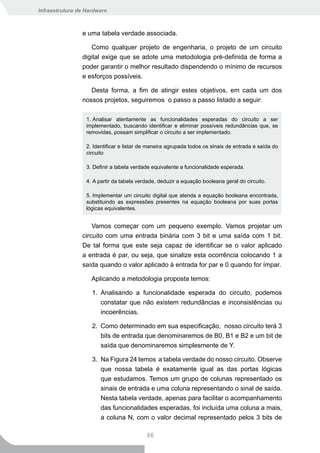Infraestrutura de Hardware



                e uma tabela verdade associada.

                   Como qualquer projeto de engenharia, o projeto de um circuito
                digital exige que se adote uma metodologia pré-definida de forma a
                poder garantir o melhor resultado dispendendo o mínimo de recursos
                e esforços possíveis.

                   Desta forma, a fim de atingir estes objetivos, em cada um dos
                nossos projetos, seguiremos o passo a passo listado a seguir:

                  1. Analisar atentamente as funcionalidades esperadas do circuito a ser
                  implementado, buscando identificar e eliminar possíveis redundâncias que, se
                  removidas, possam simplificar o circuito a ser implementado.

                  2. Identificar e listar de maneira agrupada todos os sinais de entrada e saída do
                  circuito

                  3. Definir a tabela verdade equivalente a funcionalidade esperada.

                  4. A partir da tabela verdade, deduzir a equação booleana geral do circuito.

                  5. Implementar um circuito digital que atenda a equação booleana encontrada,
                  substituindo as expressões presentes na equação booleana por suas portas
                  lógicas equivalentes.


                    Vamos começar com um pequeno exemplo. Vamos projetar um
                circuito com uma entrada binária com 3 bit e uma saída com 1 bit.
                De tal forma que este seja capaz de identificar se o valor aplicado
                a entrada é par, ou seja, que sinalize esta ocorrência colocando 1 a
                saída quando o valor aplicado à entrada for par e 0 quando for ímpar.

                    Aplicando a metodologia proposta temos:

                    1. Analisando a funcionalidade esperada do circuito, podemos
                       constatar que não existem redundâncias e inconsistências ou
                       incoerências.

                    2. Como determinado em sua especificação, nosso circuito terá 3
                       bits de entrada que denominaremos de B0, B1 e B2 e um bit de
                       saída que denominaremos simplesmente de Y.

                    3. Na Figura 24 temos a tabela verdade do nosso circuito. Observe
                       que nossa tabela é exatamente igual as das portas lógicas
                       que estudamos. Temos um grupo de colunas representado os
                       sinais de entrada e uma coluna representando o sinal de saída.
                       Nesta tabela verdade, apenas para facilitar o acompanhamento
                       das funcionalidades esperadas, foi incluída uma coluna a mais,
                       a coluna N, com o valor decimal representado pelos 3 bits de

                                           86
 