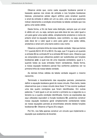 Infraestrutura de Hardware



                   Observe ainda que, como cada equação booleana parcial é
                baseada apenas nos sinais de entrada e nos funções booleanas
                básicas, precisamos adotar algum artifício para sinalizar quando
                o sinal da entrada é válido em um ou zero, uma vez que queremos
                indicar claramente a condição encontrada na tabela verdade que nos
                gerou uma saída válida.

                   Desta forma, a fim de fazer esta distinção, sempre que um sinal
                é válido em um, ou seja, sempre que este deve ter seu valor igual a
                um para gerar uma saída válida, simplesmente anotamos o nome do
                próprio sinal na equação booleana, caso contrário, ou seja, quando
                este deve ter o valor igual a zero para gerar uma saída válida,
                anotamos o sinal com uma barra sobre o seu nome.

                   Observe a primeira linha da nossa tabela verdade. Veja que temos
                Y=1 quando B2=0, B1=0 e B0=0. Ou seja, que Y é igual a um quando
                a entrada B2 e a entrada B1 e a entrada B0 forem zero. Observe que
                as conjunções e que utilizamos podem ser substituídas por funções
                booleanas and, a qual nos dá uma resposta verdadeira, igual a 1,
                quando todas as suas entradas forem verdadeiras. Desta forma,
                a nossa equação booleana parcial fica conforme podemos ver na
                primeira linha da nossa tabela verdade.

                   As demais linhas válidas da tabela verdade seguem o mesmo
                raciocínio.

                   Terminado o levantamento das equações parciais, precisamos
                definir a equação booleana geral do nosso circuito. Para tanto, basta
                observarmos que o nosso circuito deve fazer Y=1se ocorrer qualquer
                uma das quatro condições que foram identificadas. Em outras
                palavras, Y será igual a um se ocorrer a primeira ou a segunda ou a
                terceira ou a quarta condição identificada. Como as expressões ou
                aqui utilizadas equivalem a função booleana Or, podemos construir
                nossa equação booleana geral simplesmente contectando todas
                as nossa equações parciais já encontradas através destas funções
                booleanas Or. Observe a Figura 25 a seguir.

                   Por fim, nos falta apenas construir um circuito que implemente a
                equação que acabamos de levantar.




                                      88
 
